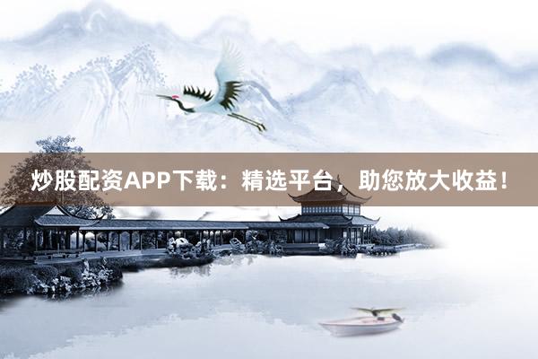 炒股配资APP下载：精选平台，助您放大收益！
