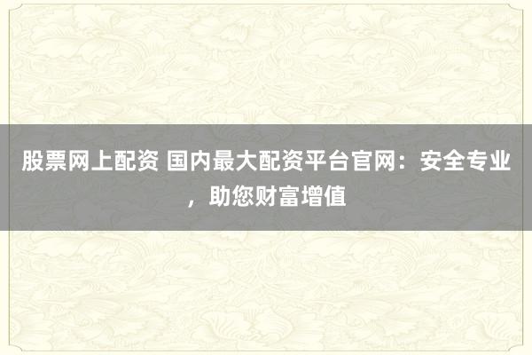 股票网上配资 国内最大配资平台官网：安全专业，助您财富增值