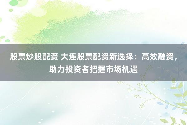 股票炒股配资 大连股票配资新选择：高效融资，助力投资者把握市场机遇