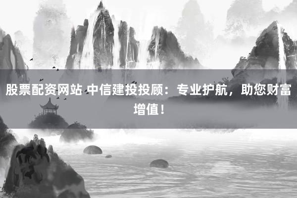 股票配资网站 中信建投投顾：专业护航，助您财富增值！