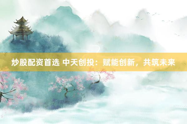 炒股配资首选 中天创投：赋能创新，共筑未来