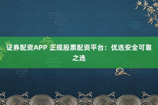 证券配资APP 正规股票配资平台：优选安全可靠之选