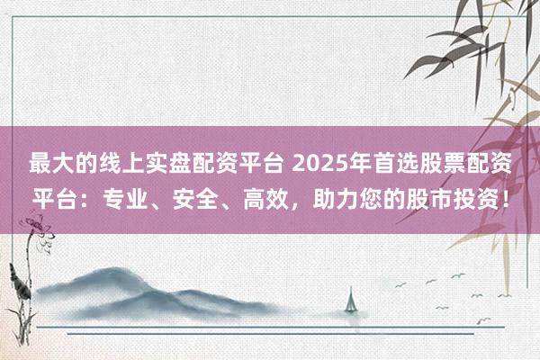 最大的线上实盘配资平台 2025年首选股票配资平台：专业、安全、高效，助力您的股市投资！
