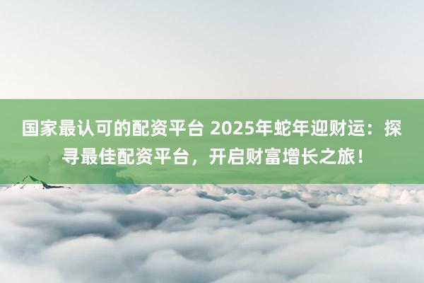 国家最认可的配资平台 2025年蛇年迎财运：探寻最佳配资平台，开启财富增长之旅！