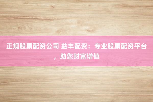 正规股票配资公司 益丰配资：专业股票配资平台，助您财富增值