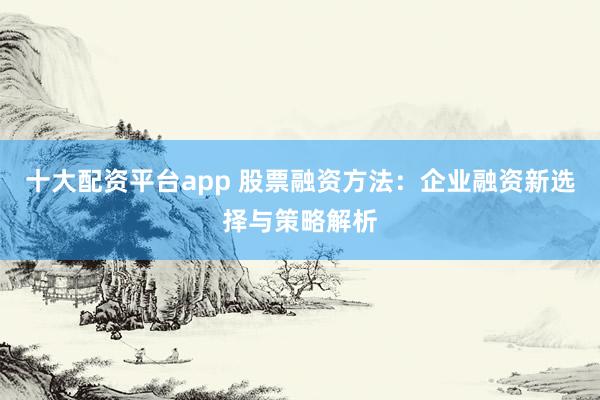 十大配资平台app 股票融资方法：企业融资新选择与策略解析