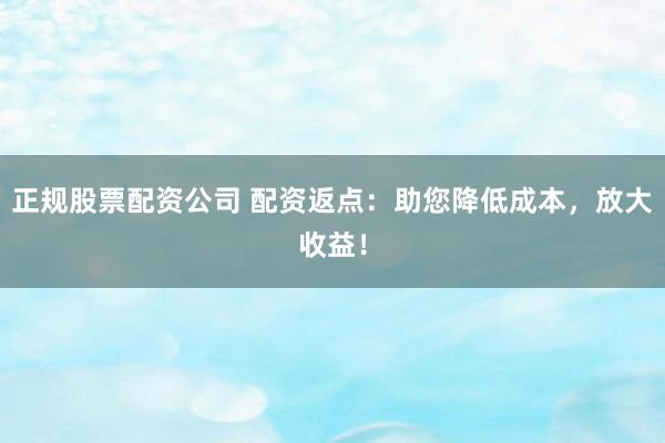 正规股票配资公司 配资返点：助您降低成本，放大收益！