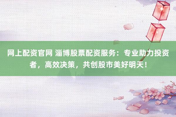 网上配资官网 淄博股票配资服务：专业助力投资者，高效决策，共创股市美好明天！