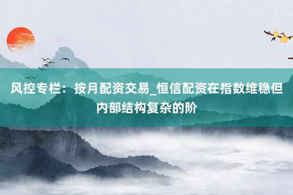 风控专栏：按月配资交易_恒信配资在指数维稳但内部结构复杂的阶