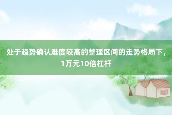 处于趋势确认难度较高的整理区间的走势格局下，1万元10倍杠杆