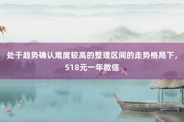 处于趋势确认难度较高的整理区间的走势格局下，518元一年微信