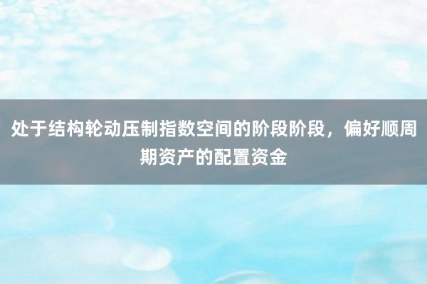 处于结构轮动压制指数空间的阶段阶段，偏好顺周期资产的配置资金