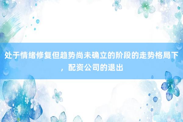 处于情绪修复但趋势尚未确立的阶段的走势格局下，配资公司的退出