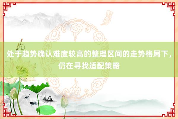 处于趋势确认难度较高的整理区间的走势格局下，仍在寻找适配策略