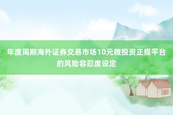 年度周期海外证券交易市场10元微投资正规平台的风险容忍度设定