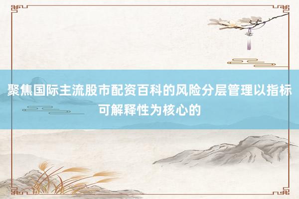 聚焦国际主流股市配资百科的风险分层管理以指标可解释性为核心的
