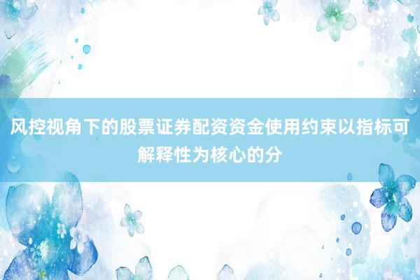 风控视角下的股票证券配资资金使用约束以指标可解释性为核心的分