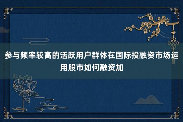 参与频率较高的活跃用户群体在国际投融资市场运用股市如何融资加