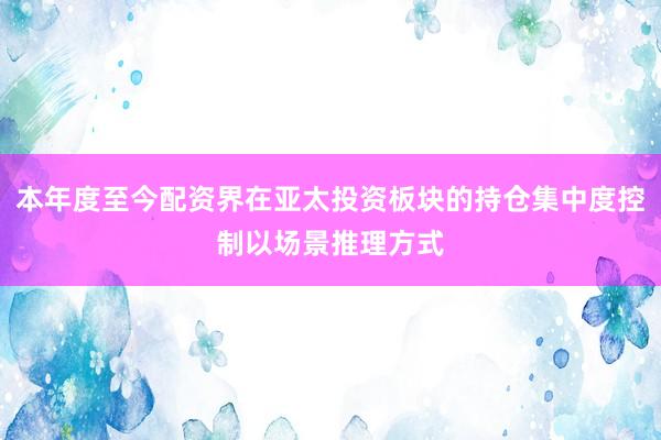 本年度至今配资界在亚太投资板块的持仓集中度控制以场景推理方式