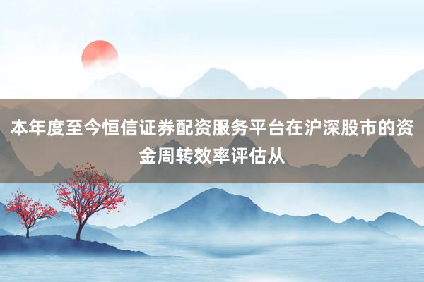 本年度至今恒信证券配资服务平台在沪深股市的资金周转效率评估从