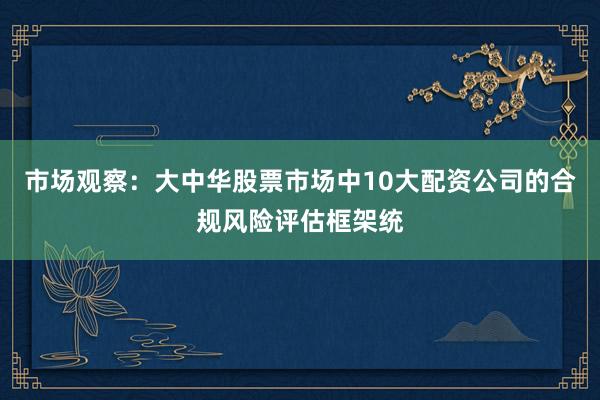 市场观察：大中华股票市场中10大配资公司的合规风险评估框架统