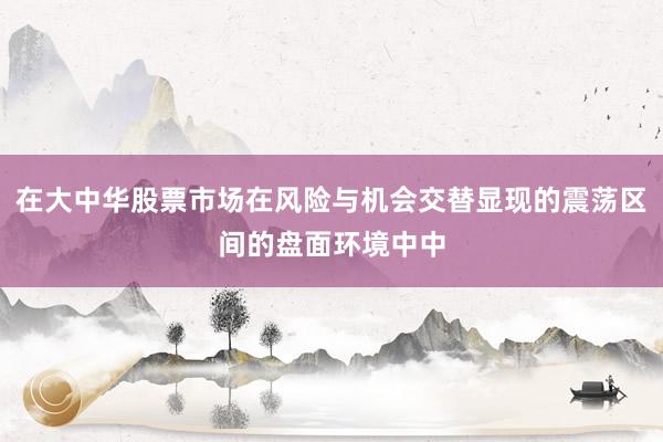 在大中华股票市场在风险与机会交替显现的震荡区间的盘面环境中中