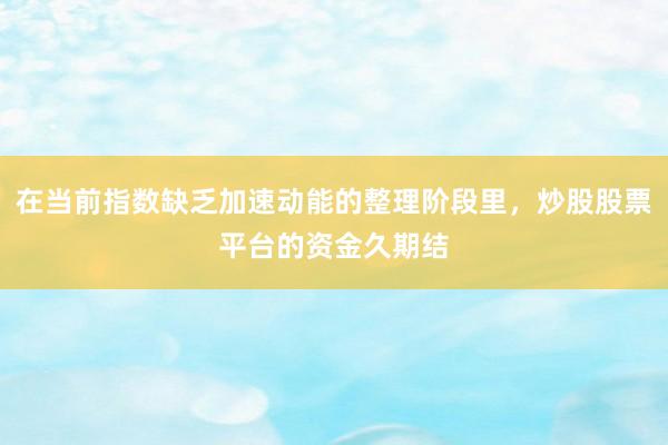 在当前指数缺乏加速动能的整理阶段里，炒股股票平台的资金久期结