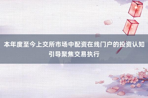本年度至今上交所市场中配资在线门户的投资认知引导聚焦交易执行