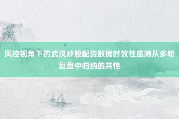风控视角下的武汉炒股配资数据时效性监测从多轮复盘中归纳的共性
