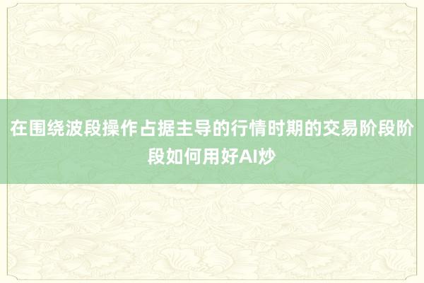 在围绕波段操作占据主导的行情时期的交易阶段阶段如何用好AI炒