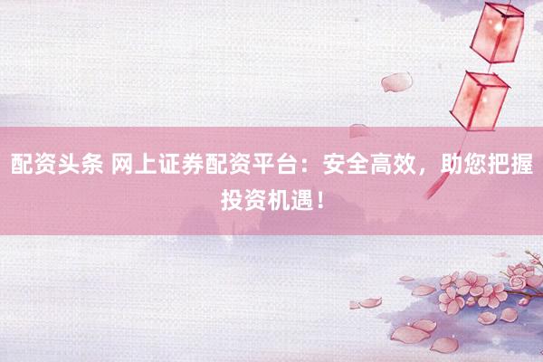 配资头条 网上证券配资平台：安全高效，助您把握投资机遇！