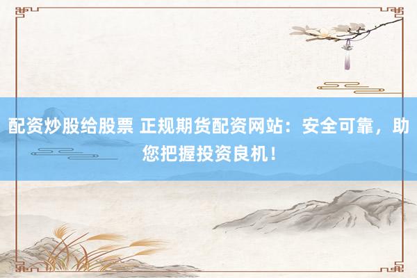 配资炒股给股票 正规期货配资网站：安全可靠，助您把握投资良机！