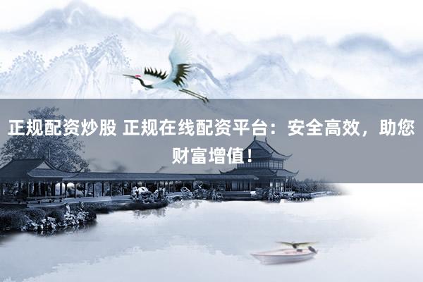正规配资炒股 正规在线配资平台：安全高效，助您财富增值！