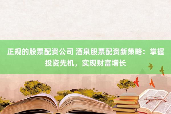 正规的股票配资公司 酒泉股票配资新策略：掌握投资先机，实现财富增长