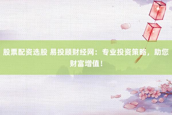 股票配资选股 易投顾财经网：专业投资策略，助您财富增值！