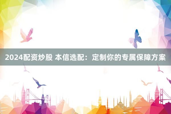 2024配资炒股 本信选配：定制你的专属保障方案