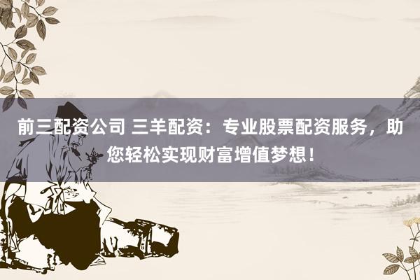 前三配资公司 三羊配资：专业股票配资服务，助您轻松实现财富增值梦想！