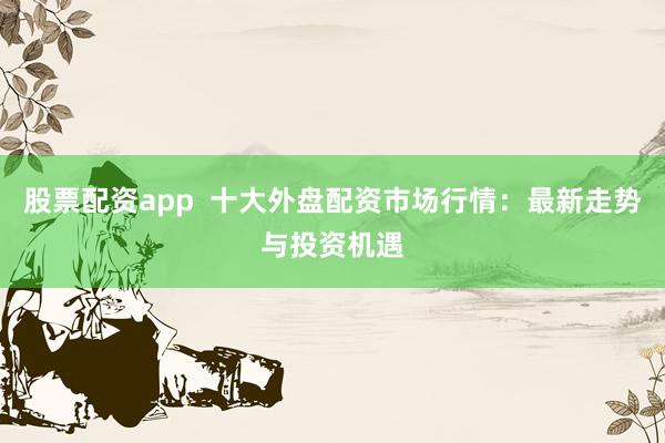 股票配资app  十大外盘配资市场行情：最新走势与投资机遇