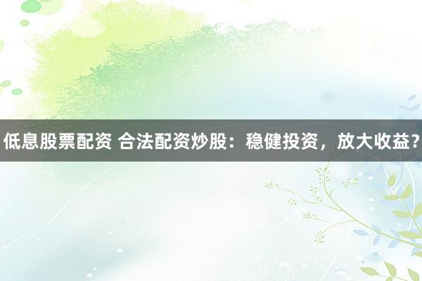 低息股票配资 合法配资炒股：稳健投资，放大收益？
