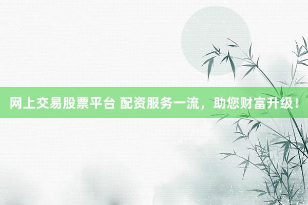 网上交易股票平台 配资服务一流，助您财富升级！