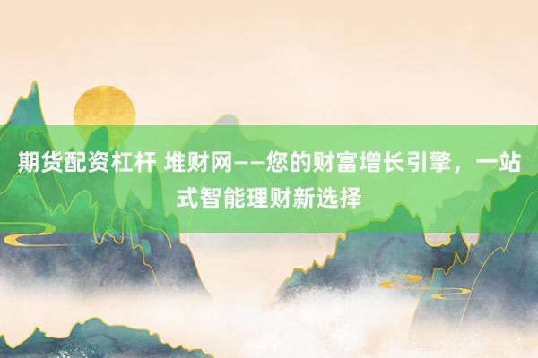 期货配资杠杆 堆财网——您的财富增长引擎，一站式智能理财新选择