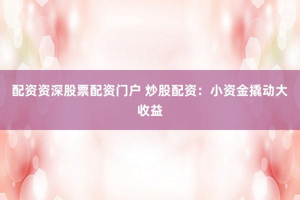 配资资深股票配资门户 炒股配资：小资金撬动大收益