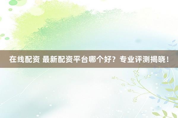 在线配资 最新配资平台哪个好？专业评测揭晓！
