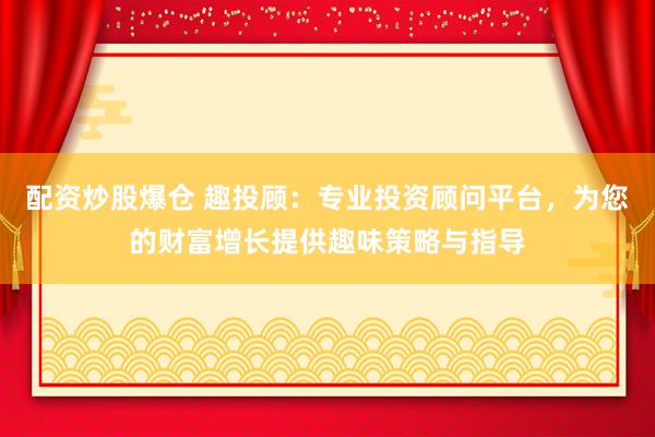 配资炒股爆仓 趣投顾：专业投资顾问平台，为您的财富增长提供趣味策略与指导