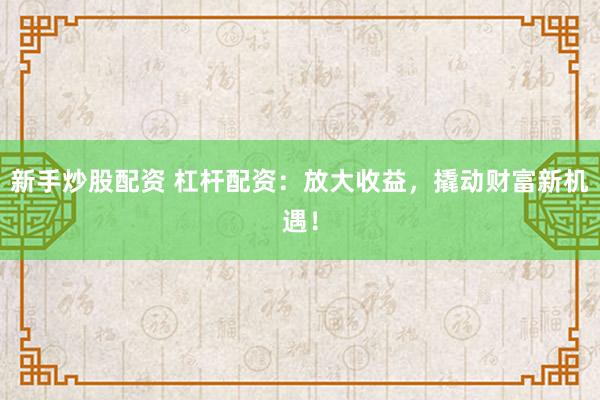 新手炒股配资 杠杆配资：放大收益，撬动财富新机遇！