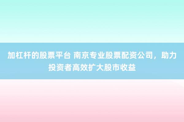 加杠杆的股票平台 南京专业股票配资公司，助力投资者高效扩大股市收益