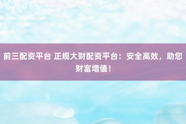 前三配资平台 正规大财配资平台：安全高效，助您财富增值！