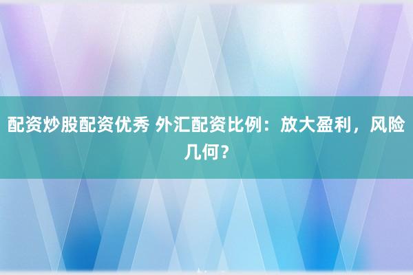 配资炒股配资优秀 外汇配资比例：放大盈利，风险几何？