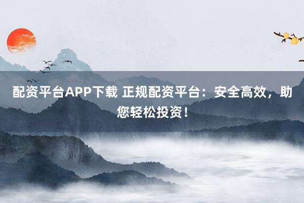 配资平台APP下载 正规配资平台：安全高效，助您轻松投资！
