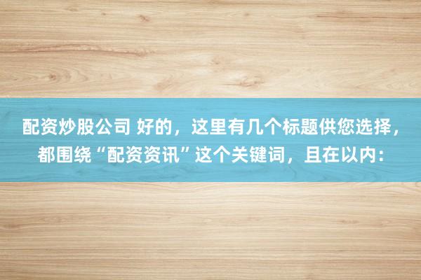 配资炒股公司 好的，这里有几个标题供您选择，都围绕“配资资讯”这个关键词，且在以内：